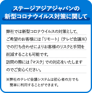 ステージアジアジャパンの新型コロナウイルス対策に関して 弊社では新型コロナウイルスの対策として、ご希望のお客様には「リモート」(テレビ会議※)での打ち合わせによりお客様のリスクと手間を削減することも可能です。訪問の際には「マスク」での対応をいたしますのでご安心ください。 ※弊社のテレビ会議システムは初心者の方でも簡単に利用することができます。